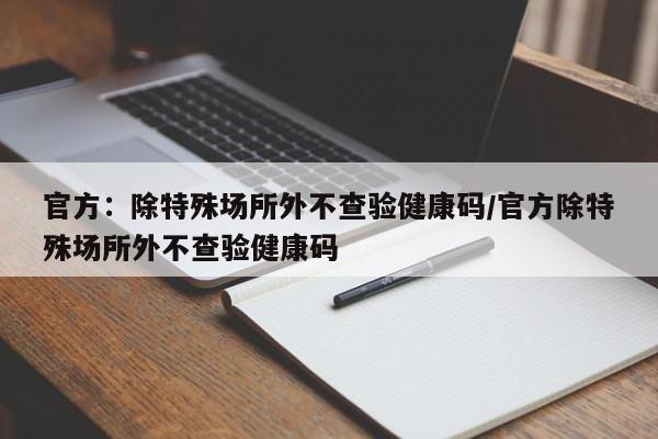 官方:除特殊场所外不查验健康码/官方除特殊场所外不查验健康码