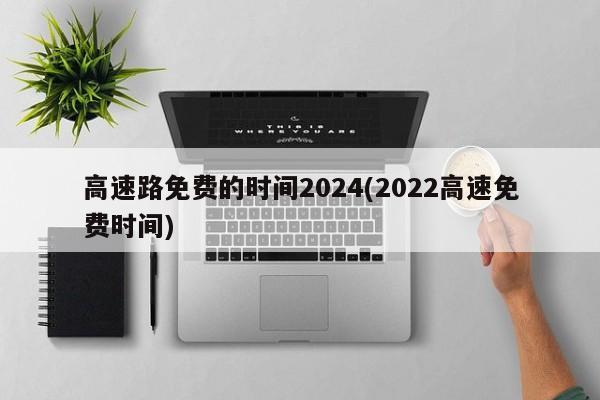 高速路免费的时间2024(2022高速免费时间)