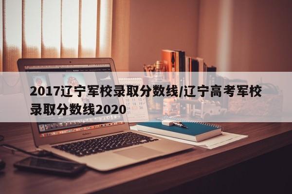 2017辽宁军校录取分数线/辽宁高考军校录取分数线2020
