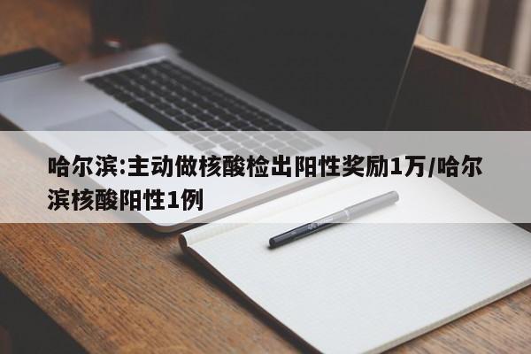 哈尔滨:主动做核酸检出阳性奖励1万/哈尔滨核酸阳性1例