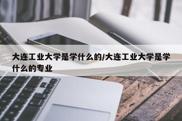 大连工业大学是学什么的/大连工业大学是学什么的专业