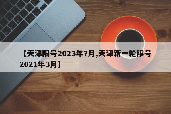【天津限号2023年7月,天津新一轮限号2021年3月】