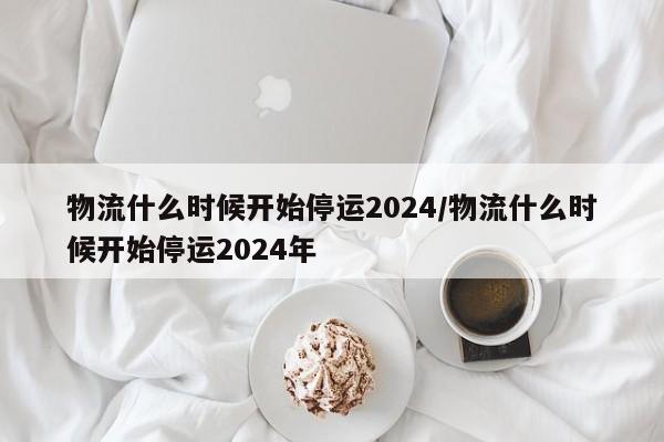 物流什么时候开始停运2024/物流什么时候开始停运2024年