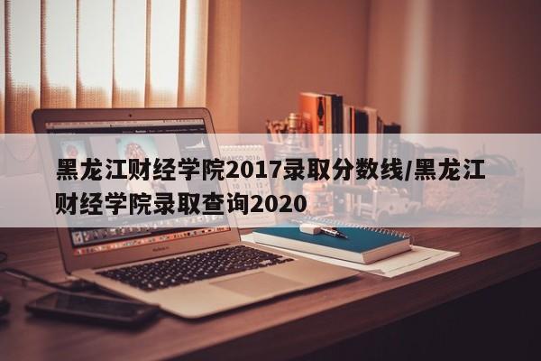 黑龙江财经学院2017录取分数线/黑龙江财经学院录取查询2020