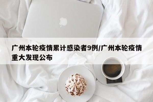 广州本轮疫情累计感染者9例/广州本轮疫情重大发现公布