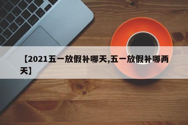 【2021五一放假补哪天,五一放假补哪两天】