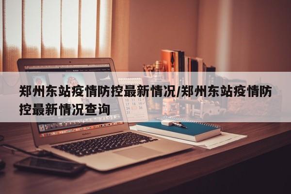 郑州东站疫情防控最新情况/郑州东站疫情防控最新情况查询