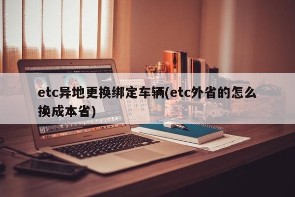etc异地更换绑定车辆(etc外省的怎么换成本省)