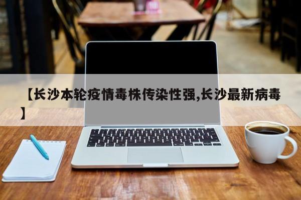 【长沙本轮疫情毒株传染性强,长沙最新病毒】