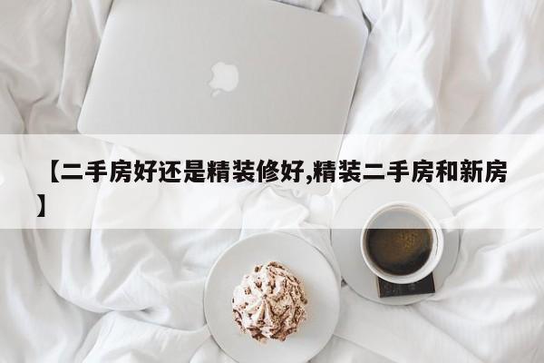 【二手房好还是精装修好,精装二手房和新房】