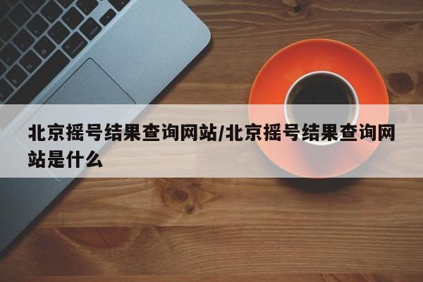 北京摇号结果查询网站/北京摇号结果查询网站是什么