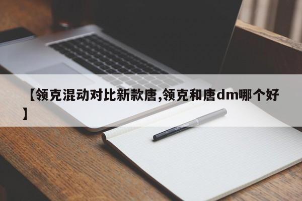 【领克混动对比新款唐,领克和唐dm哪个好】