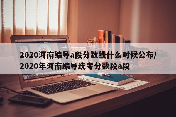 2020河南编导a段分数线什么时候公布/2020年河南编导统考分数段a段