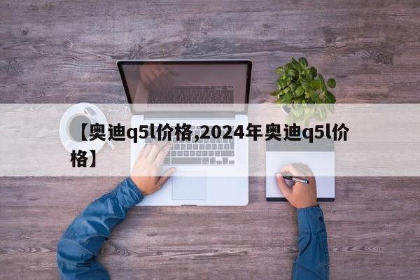【奥迪q5l价格,2024年奥迪q5l价格】