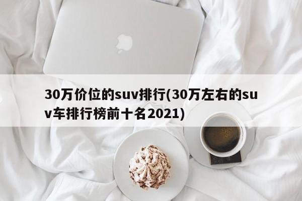 30万价位的suv排行(30万左右的suv车排行榜前十名2021)