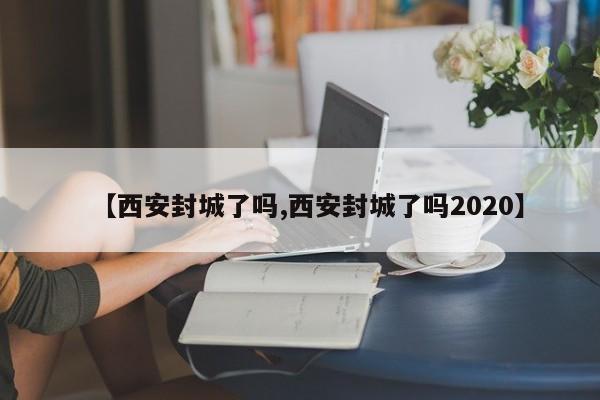 【西安封城了吗,西安封城了吗2020】