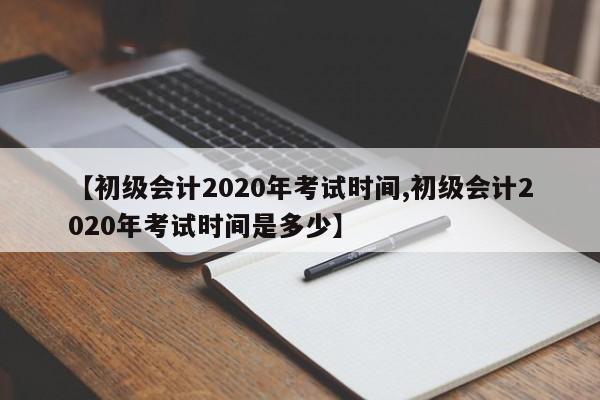 【初级会计2020年考试时间,初级会计2020年考试时间是多少】