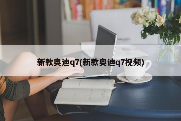 新款奥迪q7(新款奥迪q7视频)