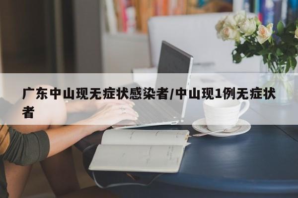 广东中山现无症状感染者/中山现1例无症状者