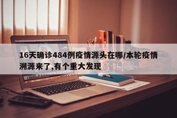 16天确诊484例疫情源头在哪/本轮疫情溯源来了,有个重大发现