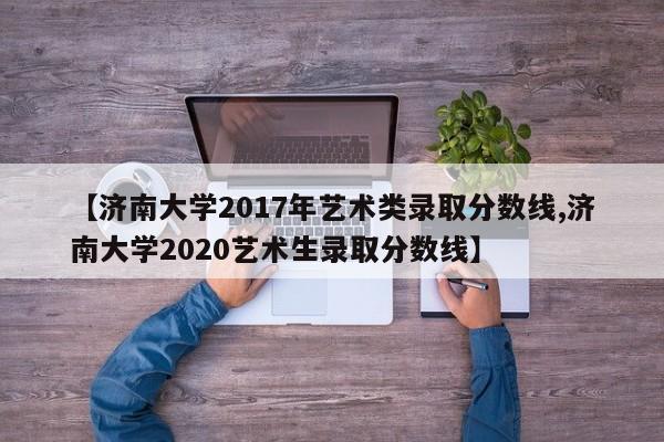 【济南大学2017年艺术类录取分数线,济南大学2020艺术生录取分数线】